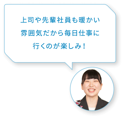 上司や先輩社員も暖かい雰囲気だから毎日仕事に行くのが楽しみ！