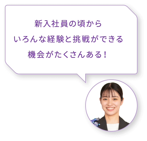 新入社員の頃からいろんな経験と挑戦ができる機会がたくさんある！